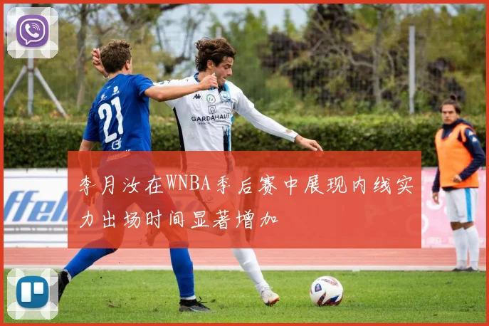 李月汝在WNBA季后赛中展现内线实力出场时间显著增加