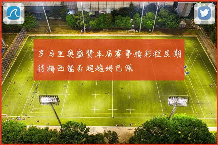 罗马里奥盛赞本届赛事精彩程度期待梅西能否超越姆巴佩