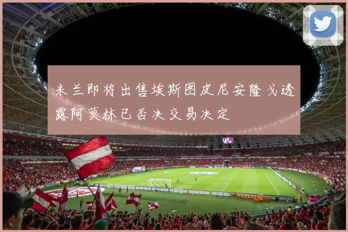 米兰即将出售埃斯图皮尼安隆戈透露阿莫林已否决交易决定