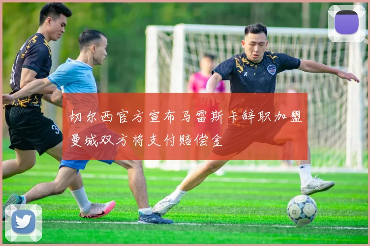 切尔西官方宣布马雷斯卡辞职加盟曼城双方将支付赔偿金