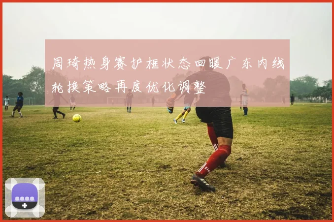 周琦热身赛护框状态回暖广东内线轮换策略再度优化调整